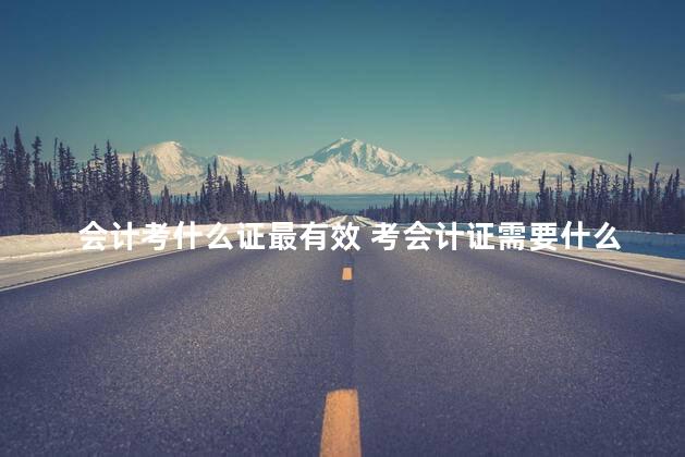 会计考什么证最有效 考会计证需要什么条件
